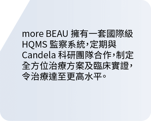 more BEAU 擁有一套國際級 HQMS 監察系統，定期與 Candela 科研團隊合作，制定全方位治療方案及臨床實證，令治療達至更高水平。